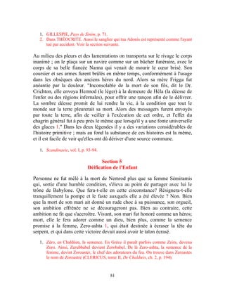 1. GILLESPIE, Pays de Sinim, p. 71.
   2. Dans THÉOCRITE. Aussi le sanglier qui tua Adonis est représenté comme l'ayant
      tué par accident. Voir la section suivante.

Au milieu des pleurs et des lamentations on transporta sur le rivage le corps
inanimé ; on le plaça sur un navire comme sur un bûcher funéraire, avec le
corps de sa belle fiancée Nanna qui venait de mourir le cœur brisé. Son
coursier et ses armes furent brûlés en même temps, conformément à l'usage
dans les obsèques des anciens héros du nord. Alors sa mère Frigga fut
anéantie par la douleur. "Inconsolable de la mort de son fils, dit le Dr.
Crichton, elle envoya Hermod (le léger) à la demeure de Héla (la déesse de
l'enfer ou des régions infernales), pour offrir une rançon afin de le délivrer.
La sombre déesse promit de lui rendre la vie, à la condition que tout le
monde sur la terre pleurerait sa mort. Alors des messagers furent envoyés
par toute la terre, afin de veiller à l'exécution de cet ordre, et l'effet du
chagrin général fut à peu près le même que lorsqu'il y a une fonte universelle
des glaces 1." Dans les deux légendes il y a des variations considérables de
l'histoire primitive ; mais au fond la substance de ces histoires est la même,
et il est facile de voir qu'elles ont dû dériver d'une source commune.

   1. Scandinavie, vol. I, p. 93-94.

                                     Section 5
                              Déification de l'Enfant

Personne ne fut mêlé à la mort de Nemrod plus que sa femme Sémiramis
qui, sortie d'une humble condition, s'éleva au point de partager avec lui le
trône de Babylone. Que fera-t-elle en cette circonstance? Résignera-t-elle
tranquillement la pompe et le faste auxquels elle a été élevée ? Non. Bien
que la mort de son mari ait donné un rude choc à sa puissance, son orgueil,
son ambition effrénée ne se décourageront pas. Bien au contraire, cette
ambition ne fit que s'accroître. Vivant, son mari fut honoré comme un héros;
mort, elle le fera adorer comme un dieu, bien plus, comme la semence
promise à la femme, Zero-ashta 1, qui était destinée à écraser la tête du
serpent, et qui dans cette victoire devait aussi avoir le talon écrasé.

   1. Zéro, en Chaldéen, la semence. En Grèce il paraît parfois comme Zeira, devenu
      Zoro. Ainsi, Zerubbabel devient Zorobabel. De là Zero-ashta, la semence de la
      femme, devint Zoroaster, le chef des adorateurs du feu. On trouve dans Zeroastes
      le nom de Zoroastre (CLERICUS, tome II, De Chaldœis, ch. 2, p. 194).



                                         81
 