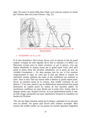 épée. On trouve la même fable dans l'Inde, où le mauvais serpent est écrasé
par Vichnou, dans son avatar Chrisna 1 (fig. 23).




    Fig. 23 Chrisna est du Colonel Kennedy et la déesse égyptienne, de
                              WILKINSON.

   1. WILKINSON, vol. IV, p. 395.

Et le dieu Scandinave Thor écrasa, dit-on, avec sa massue la tête du grand
serpent. L'origine de cette légende, dit-il, doit se rattacher à la Bible. Les
Mexicains avaient aussi la même croyance; ce qui le prouve, c'est que
d'après Humboldt, le serpent écrasé par le grand esprit Teotl, alors qu'il
prend la forme d'une des divinités subalternes, est le génie du mal, un
véritable Cacodasmon 1. Or, dans presque tous les cas, si l'on examine
soigneusement le sujet, on verra que le dieu qui détruit le serpent est
représenté comme endurant des maux et des souffrances qui amènent sa
mort. Ainsi le dieu Thor qui réussit enfin à détruire le grand serpent périt,
dit-on, au moment même de la victoire, d'un souffle venimeux de son
haleine 2. C'est ainsi, paraît-il, que les Babyloniens représentaient leur grand
destructeur du serpent parmi les statues de leur ancienne sphère. Sa
mystérieuse souffrance est ainsi décrite par le poète Grec Aratus, dont le
langage montre que, lorsqu'il écrivait, on avait généralement perdu le sens
de cette image, quoiqu'elle soit assez significative lorsqu'on la considère à la
lumière de l'Écriture:

"On voit une figure humaine minée par la fatigue; cependant on ne sait quel
nom lui donner. On ignore quel travail cette créature accomplit. Mais
comme elle semble tomber sur ses genoux les mortels ignorants l'appellent

                                      83
 