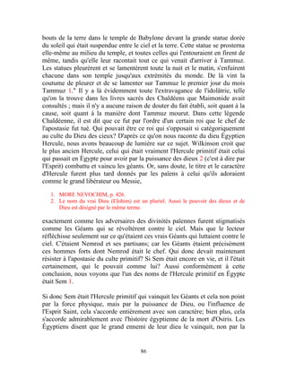 bouts de la terre dans le temple de Babylone devant la grande statue dorée
du soleil qui était suspendue entre le ciel et la terre. Cette statue se prosterna
elle-même au milieu du temple, et toutes celles qui l'entouraient en firent de
même, tandis qu'elle leur racontait tout ce qui venait d'arriver à Tammuz.
Les statues pleurèrent et se lamentèrent toute la nuit et le matin, s'enfuirent
chacune dans son temple jusqu'aux extrémités du monde. De là vint la
coutume de pleurer et de se lamenter sur Tammuz le premier jour du mois
Tammuz 1." Il y a là évidemment toute l'extravagance de l'idolâtrie, telle
qu'on la trouve dans les livres sacrés des Chaldéens que Maimonide avait
consultés ; mais il n'y a aucune raison de douter du fait établi, soit quant à la
cause, soit quant à la manière dont Tammuz mourut. Dans cette légende
Chaldéenne, il est dit que ce fut par l'ordre d'un certain roi que le chef de
l'apostasie fut tué. Qui pouvait être ce roi qui s'opposait si catégoriquement
au culte du Dieu des cieux? D'après ce qu'on nous raconte du dieu Égyptien
Hercule, nous avons beaucoup de lumière sur ce sujet. Wilkinson croit que
le plus ancien Hercule, celui qui était vraiment l'Hercule primitif était celui
qui passait en Égypte pour avoir par la puissance des dieux 2 (c'est à dire par
l'Esprit) combattu et vaincu les géants. Or, sans doute, le titre et le caractère
d'Hercule furent plus tard donnés par les païens à celui qu'ils adoraient
comme le grand libérateur ou Messie,

   1. MORE NEVOCHIM, p. 426.
   2. Le nom du vrai Dieu (Elohim) est un pluriel. Aussi le pouvoir des dieux et de
      Dieu est désigné par le même terme.

exactement comme les adversaires des divinités païennes furent stigmatisés
comme les Géants qui se révoltèrent contre le ciel. Mais que le lecteur
réfléchisse seulement sur ce qu'étaient ces vrais Géants qui luttaient contre le
ciel. C'étaient Nemrod et ses partisans; car les Géants étaient précisément
ces hommes forts dont Nemrod était le chef. Qui donc devait maintenant
résister à l'apostasie du culte primitif? Si Sem était encore en vie, et il l'était
certainement, qui le pouvait comme lui? Aussi conformément à cette
conclusion, nous voyons que l'un des noms de l'Hercule primitif en Égypte
était Sem 1.

Si donc Sem était l'Hercule primitif qui vainquit les Géants et cela non point
par la force physique, mais par la puissance de Dieu, ou l'influence de
l'Esprit Saint, cela s'accorde entièrement avec son caractère; bien plus, cela
s'accorde admirablement avec l'histoire égyptienne de la mort d'Osiris. Les
Égyptiens disent que le grand ennemi de leur dieu le vainquit, non par la


                                        86
 