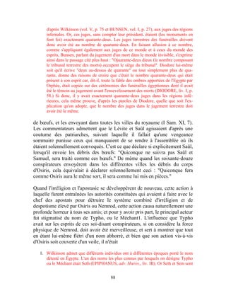 d'après Wilkinson (vol. V, p. 75 et BUNSEN, vol. I, p. 27), aux juges des régions
      infernales. Or, ces juges, sans compter leur président, étaient (les monuments en
      font foi) exactement quarante-deux. Les juges terrestres des funérailles doivent
      donc avoir été au nombre de quarante-deux. En faisant allusion à ce nombre,
      comme s'appliquant également aux juges de ce monde et à ceux du monde des
      esprits, Bunsen, parlant du jugement d'un mort dans le monde invisible, s'exprime
      ainsi dans le passage cité plus haut : "Ojuarante-deux dieux (le nombre composant
      le tribunal terrestre des morts) occupent le siège du tribunal". Diodore lui-même
      soit qu'il écrive "deux au-dessus de quarante" ou tout simplement plus de qua-
      rante, donne des raisons de croire que c'était le nombre quarante-deux qui était
      présent à son esprit car, dit-il, toute la fable des ombres apportées de l'Egypte par
      Orphée, était copiée sur des cérémonies des funérailles égyptiennes dont il avait
      été le témoin au jugement avant l'ensevelissement des morts (DIODORE, liv. I, p.
      58.) Si donc, il y avait exactement quarante-deux juges dans les régions infé-
      rieures, cela même prouve, d'après les paroles de Diodore, quelle que soit l'ex-
      plication qu'on adopte, que le nombre des juges dans le jugement terrestre doit
      avoir été le même.

de bœufs, et les envoyant dans toutes les villes du royaume (I Sam. XI, 7).
Les commentateurs admettent que le Lévite et Saül agissaient d'après une
coutume des patriarches, suivant laquelle il fallait qu'une vengeance
sommaire punisse ceux qui manquaient de se rendre à l'assemblée où ils
étaient solennellement convoqués. C'est ce que déclare si explicitement Saül,
lorsqu'il envoie les débris des bœufs: "Quiconque ne suivra pas Saül et
Samuel, sera traité comme ces bœufs." De même quand les soixante-douze
conspirateurs envoyèrent dans les différentes villes les débris du corps
d'Osiris, cela équivalait à déclarer solennellement ceci : "Quiconque fera
comme Osiris aura le même sort, il sera comme lui mis en pièces."

Quand l'irréligion et l'apostasie se développèrent de nouveau, cette action à
laquelle furent entraînées les autorités constituées qui avaient à faire avec le
chef des apostats pour détruire le système combiné d'irréligion et de
despotisme élevé par Osiris ou Nemrod, cette action causa naturellement une
profonde horreur à tous ses amis; et pour y avoir pris part, le principal acteur
fut stigmatisé du nom de Typho, ou le Méchant1. L'influence que Typho
avait sur les esprits de ces soi-disant conspirateurs, si on considère la force
physique de Nemrod, doit avoir été merveilleuse, et sert à montrer que tout
en étant lui-même flétri d'un nom abhorré, et bien que son action vis-à-vis
d'Osiris soit couverte d'un voile, il n'était

   1. Wilkinson admet que différents individus ont à différentes époques porté le nom
      détesté en Égypte. L'un des noms les plus connus par lesquels on désigne Typho
      ou le Méchant était Seth (EPIPHANUS, adv. Hœres., liv. III). Or Seth et Sem sont


                                           88
 