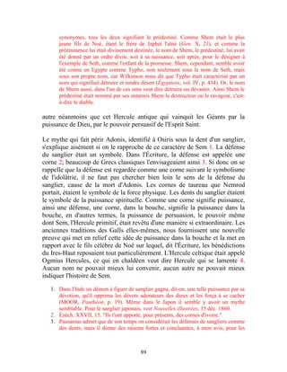 synonymes, tous les deux signifiant le prédestiné. Comme Shem était le plus
      jeune fils de Noé, étant le frère de Japhet l'aîné (Gen. X, 21), et comme la
      prééminence lui était divinement destinée, le nom de Shem, le prédestiné, lui avait
      été donné par un ordre divin, soit à sa naissance, soit après, pour le désigner à
      l'exemple de Seth, comme l'enfant de la promesse. Shem, cependant, semble avoir
      été connu en Egypte comme Typho, non seulement sous le nom de Seth, mais
      sous son propre nom, car Wilkinson nous dit que Typho était caractérisé par un
      nom qui signifiait détruire et rendre désert (Égyptiens, vol. IV, p. 434). Or, le nom
      de Shem aussi, dans l'un de ces sens veut dire détruire ou dévaster. Ainsi Shem le
      prédestiné était nommé par ses ennemis Shem le destructeur ou le ravageur, c'est-
      à-dire le diable.

autre néanmoins que cet Hercule antique qui vainquit les Géants par la
puissance de Dieu, par le pouvoir persuasif de l'Esprit Saint.

Le mythe qui fait périr Adonis, identifié à Osiris sous la dent d'un sanglier,
s'explique aisément si on le rapproche de ce caractère de Sem 1. La défense
du sanglier était un symbole. Dans l'Écriture, la défense est appelée une
corne 2; beaucoup de Grecs classiques l'envisageaient ainsi 3. Si donc on se
rappelle que la défense est regardée comme une corne suivant le symbolisme
de l'idolâtrie, il ne faut pas chercher bien loin le sens de la défense du
sanglier, cause de la mort d'Adonis. Les cornes de taureau que Nemrod
portait, étaient le symbole de la force physique. Les dents du sanglier étaient
le symbole de la puissance spirituelle. Comme une corne signifie puissance,
ainsi une défense, une corne, dans la bouche, signifie la puissance dans la
bouche, en d'autres termes, la puissance de persuasion, le pouvoir même
dont Sem, l'Hercule primitif, était revêtu d'une manière si extraordinaire. Les
anciennes traditions des Galls elles-mêmes, nous fournissent une nouvelle
preuve qui met en relief cette idée de puissance dans la bouche et la met en
rapport avec le fils célèbre de Noé sur lequel, dit l'Écriture, les bénédictions
du Ires-Haut reposaient tout particulièrement. L'Hercule celtique était appelé
Ogmius Hercules, ce qui en chaldéen veut dire Hercule qui se lamente 4.
Aucun nom ne pouvait mieux lui convenir, aucun autre ne pouvait mieux
indiquer l'histoire de Sem.

   1. Dans l'Inde un démon à figure de sanglier gagna, dit-on, une telle puissance par sa
      dévotion, qu'il opprima les dévots adorateurs des dieux et les força à se cacher
      (MOOR, Panthéon, p. 19). Même dans le Japon il semble y avoir un mythe
      semblable. Pour le sanglier japonais, voir Nouvelles illustrées, 15 déc. 1860.
   2. Ézéch. XXVII, 15. "Ils t'ont apporté, pour présents, des cornes d'ivoire."
   3. Pausanias admet que de son temps on considérait les défenses de sangliers comme
      des dents, mais il donne des raisons fortes et concluantes, à mon avis, pour les



                                           89
 
