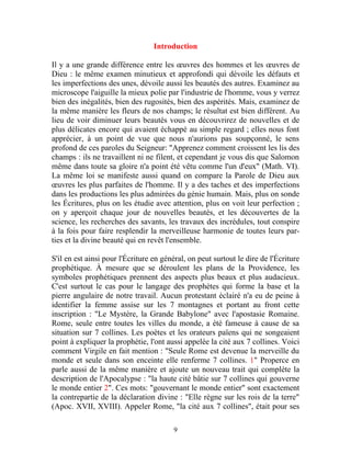 Introduction

Il y a une grande différence entre les œuvres des hommes et les œuvres de
Dieu : le même examen minutieux et approfondi qui dévoile les défauts et
les imperfections des unes, dévoile aussi les beautés des autres. Examinez au
microscope l'aiguille la mieux polie par l'industrie de l'homme, vous y verrez
bien des inégalités, bien des rugosités, bien des aspérités. Mais, examinez de
la même manière les fleurs de nos champs; le résultat est bien différent. Au
lieu de voir diminuer leurs beautés vous en découvrirez de nouvelles et de
plus délicates encore qui avaient échappé au simple regard ; elles nous font
apprécier, à un point de vue que nous n'aurions pas soupçonné, le sens
profond de ces paroles du Seigneur: "Apprenez comment croissent les lis des
champs : ils ne travaillent ni ne filent, et cependant je vous dis que Salomon
même dans toute sa gloire n'a point été vêtu comme l'un d'eux" (Math. VI).
La même loi se manifeste aussi quand on compare la Parole de Dieu aux
œuvres les plus parfaites de l'homme. Il y a des taches et des imperfections
dans les productions les plus admirées du génie humain. Mais, plus on sonde
les Écritures, plus on les étudie avec attention, plus on voit leur perfection ;
on y aperçoit chaque jour de nouvelles beautés, et les découvertes de la
science, les recherches des savants, les travaux des incrédules, tout conspire
à la fois pour faire resplendir la merveilleuse harmonie de toutes leurs par-
ties et la divine beauté qui en revêt l'ensemble.

S'il en est ainsi pour l'Écriture en général, on peut surtout le dire de l'Écriture
prophétique. À mesure que se déroulent les plans de la Providence, les
symboles prophétiques prennent des aspects plus beaux et plus audacieux.
C'est surtout le cas pour le langage des prophètes qui forme la base et la
pierre angulaire de notre travail. Aucun protestant éclairé n'a eu de peine à
identifier la femme assise sur les 7 montagnes et portant au front cette
inscription : "Le Mystère, la Grande Babylone" avec l'apostasie Romaine.
Rome, seule entre toutes les villes du monde, a été fameuse à cause de sa
situation sur 7 collines. Les poètes et les orateurs païens qui ne songeaient
point à expliquer la prophétie, l'ont aussi appelée la cité aux 7 collines. Voici
comment Virgile en fait mention : "Seule Rome est devenue la merveille du
monde et seule dans son enceinte elle renferme 7 collines. 1" Properce en
parle aussi de la même manière et ajoute un nouveau trait qui complète la
description de l'Apocalypse : "la haute cité bâtie sur 7 collines qui gouverne
le monde entier 2". Ces mots: "gouvernant le monde entier" sont exactement
la contrepartie de la déclaration divine : "Elle règne sur les rois de la terre"
(Apoc. XVII, XVIII). Appeler Rome, "la cité aux 7 collines", était pour ses

                                        9
 
