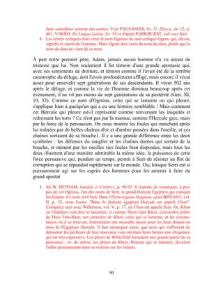 faire considérer comme des cornes. Voir PAUSANIAS, liv. V, Eliaca, ch. 12, p.
      401, VARRO, De Lingua Latina, liv. VI et d'après PARKHURST, sub voce Krn.
   4. Les lettrés celtiques font venir le nom Ogmius du mot celtique Ogum, qui, dit-on,
      signifie le secret de l'écriture. Mais Ogum doit venir du nom du dieu, plutôt que le
      nom du dieu ne vient de ce nom.

À part notre premier père, Adam, jamais aucun homme n'a vu autant de
tristesse que lui. Non seulement il fut témoin d'une grande apostasie qui,
avec ses sentiments de droiture, et témoin comme il l'avait été de la terrible
catastrophe du déluge, doit l'avoir profondément affligé, mais encore il vécut
assez pour ensevelir sept générations de ses descendants. Il vécut 502 ans
après le déluge, et comme la vie de l'homme diminua beaucoup après cet
événement, il ne vit pas moins de sept générations de sa postérité (Gen. XI,
10, 32). Comme ce nom d'Ogmius, celui qui se lamente ou qui pleure,
s'applique bien à quelqu'un qui a eu une histoire semblable ! Mais comment
cet Hercule qui pleure est-il représenté comme renversant les iniquités et
redressant les torts ? Ce n'est pas par la massue, comme l'Hercule grec, mais
par la force de la persuasion. On nous montre les foules qui marchent après
lui traînées par de belles chaînes d'or et d'ambre passées dans l'oreille, et ces
chaînes sortaient de sa bouche1. Il y a une grande différence entre les deux
symboles : les défenses du sanglier et les chaînes dorées qui sortent de la
bouche, et mènent par les oreilles ries foules bien disposées, mais tous les
deux illustrent d'une manière admirable la même idée, la puissance de cette
force persuasive qui, pendant un temps, permit à Sem de résister au flot de
corruption qui se répandait rapidement sur le monde. Ou; lorsque Serri eut si
puissamment agi sur les esprits des hommes pour les amener à faire du
grand apostat

   1. Sir W. BETHAM, Gaulois et Cimbres, p. 90-93. Il importe de remarquer, à pro-
      pos de cet Ogmius, l'un des noms de Sem, le grand Hercule Égyptien qui vainquit
      les Géants. Ce nom est Chon. Dans l'Etymologium Magnum, apud BRYANT, vol.
      II, p. 33, nous lisons: "Dans le dialecte égyptien Hercule est appelé Chon".
      Comparez ceci avec Wilkinson, vol. V, p. 17, où Chon est appelé Sem. Or, Khon
      en Chaldéen veut dire se lamenter, et comme Shem était Khon, c'est-à-dire prêtre
      du Dieu Très-Haut, son caractère de Khon, celui qui se lamente, et les circons-
      tances où il se trouvait, fourniraient une nouvelle raison pour lui faire donner ce
      nom de l'Égyptien Hercule. Il faut remarquer aussi, que ceux qui s'efforcent de
      détourner les pécheurs de leur mauvaise voie ont dans leurs larmes une éloquence
      qui est très expressive. Les pleurs de Whitefield formaient une grande partie de sa
      puissance ; or, de même, les pleurs de Khon, Hercule qui se lamente, devaient
      l'aider puissamment dans sa victoire sur les Géants.




                                           90
 