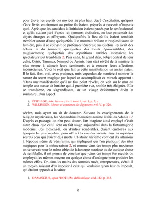pour élever les esprits des novices au plus haut degré d'excitation, qu'après
s'être livrés entièrement au prêtre ils étaient préparés à recevoir n'importe
quoi. Après que les candidats à l'initiation étaient passés par le confessionnal
et qu'ils avaient juré d'après les serments ordinaires, on leur présentait des
objets étranges et effrayants. Quelquefois le lieu où ils étaient semblait
trembler autour d'eux; quelquefois il se montrait brillant et resplendissant de
lumière, puis il se couvrait de profondes ténèbres; quelquefois il y avait des
éclairs et du tonnerre; quelquefois des bruits épouvantables, des
mugissements; quelquefois des apparitions terribles étonnaient les
spectateurs tout tremblants 2. Puis enfin, le grand dieu, l'objet central de leur
culte, Osiris, Tammuz, Nemrod ou Adonis, leur était révélé de la manière la
plus propre à adoucir leurs sentiments et à engager leurs affections
inconscientes. Voici le récit que fait de cette manifestation un ancien païen.
Il le fait, il est vrai, avec prudence, mais cependant de manière à montrer la
nature du secret magique par lequel on accomplissait ce miracle apparent :
"Dans une manifestation qu'il ne faut point révéler, on voit sur le mur du
temple une masse de lumière qui, à première vue, semble très éloignée. Elle
se transforme, en s'agrandissant, en un visage évidemment divin et
surnaturel, d'un aspect

   1. ÉPIPHANE, Adv. Hceres., liv. I, tome I, vol. I, p. 7, c.
   2. WILKINSON, Mœurs et coutumes des Égyptiens, vol. V, p. 326.

sévère, mais ayant un air de douceur. Suivant les enseignements de la
religion mystérieuse, les Alexandrins l'honorent comme Osiris ou Adonis 1."
D'après ce passage, on n'en peut douter, l'art magique ainsi employé n'était
autre chose que celui dont on fait usage aujourd'hui dans la fantasmagorie
moderne. Ces moyens-là, ou d'autres semblables, étaient employés aux
époques les plus reculées, pour offrir à la vue des vivants dans les mystères
secrets ceux qui étaient déjà morts. L'histoire ancienne contient des allusions
à l'époque même de Sémiramis, qui impliquent que l'on pratiquait des rites
magiques pour la même raison 2, et comme dans des temps plus modernes
on se servait pour le même objet de la lanterne magique ou de quelque chose
de semblable, il est permis de conclure que -dans des temps fort reculés on
employait les mêmes moyens ou quelque chose d'analogue pour produire les
mêmes effets. Or, dans les mains des hommes rusés, entreprenants, c'était là
un moyen puissant d'en imposer à ceux qui voulaient qu'on leur en imposât,
qui étaient opposés à la sainte

   1. DAMASCIUS, apud PHOTIUM, Bibliothèque, cod. 242, p. 343.



                                       92
 