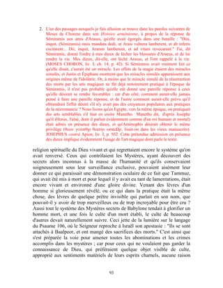 2. L'un des passages auxquels je fais allusion se trouve dans les paroles suivantes de
      Moses de Chorene dans son Histoire arménienne, à propos de la réponse de
      Sémiramis aux amis d'Arasus, qu'elle avait égorgés dans une bataille : "Diis,
      inquit, (Sémiramis) meis mandata dedi, ut Arasi vulnera lamberent, et ab inferis
      excitarent... Dii, inquit, Aræum lamberunt, et ad vitam revocarunt." J'ai, dit
      Sémiramis, donné l'ordre à mes dieux de lécher les blessures d'Araeus, et de lui
      rendre la vie. Mes dieux, dit-elle, ont léché Arasus, et l'ont rappelé à la vie.
      (MOSES CHORON, liv. I, ch. 14, p. 42). Si Sémiramis avait vraiment fait ce
      qu'elle disait, c'aurait été un miracle. Les effets de la magie étaient des miracles
      simulés, et Justin et Épiphane montrent que les miracles simulés apparaissent aux
      origines même de l'idolâtrie. Or, à moins que le miracle simulé de la résurrection
      des morts par les arts magiques ne fût déjà notoirement pratiqué à l'époque de
      Sémiramis, il n'est pas probable qu'elle eût donné une pareille réponse à ceux
      qu'elle désirait se rendre favorables : car d'un côté, comment aurait-elle jamais
      pensé à faire une pareille réponse, et de l'autre comment aurait-elle prévu qu'il
      obtiendrait l'effet désiré s'il n'y avait pas des croyances populaires aux pratiques
      de la nécromancie ? Nous lisons qu'en Egypte, vers la même époque, on pratiquait
      des arts semblables s'il faut en croire Manetho. Manetho dit, d'après Josèphe
      qu'il (Horus, l'aîné, dont il parlait évidemment comme d'un roi humain et mortel)
      était admis en présence des dieux, et qu'Aménophis désirait obtenir le même
      privilège (θεων γενεσθχι θεατην ωσπεΩρ, lisait-on dans les vieux manuscrits).
      JOSEPHUS contrâ Apion, liv. I, p. 932. Cette prétendue admission en présence
      des dieux implique évidemment l'usage de l'art magique dont parle le texte.

religion spirituelle du Dieu vivant et qui regrettaient encore le système qu'on
avait renversé. Ceux qui contrôlaient les Mystères, ayant découvert des
secrets alors inconnus à la masse de l'humanité et qu'ils conservaient
soigneusement sous leur surveillance exclusive, pouvaient aisément leur
donner ce qui paraissait une démonstration oculaire de ce fait que Tammuz,
qui avait été mis à mort et pour lequel il y avait eu tant de lamentations, était
encore vivant et environné d'une gloire divine. Venant des lèvres d'un
homme si glorieusement révélé, ou ce qui dans la pratique était la même
chose, des lèvres de quelque prêtre invisible qui parlait en son nom, que
pouvait-il y avoir de trop merveilleux ou de trop incroyable pour être cru ?
Aussi tout le système des Mystères secrets de Babylone tendait à glorifier un
homme mort, et une fois le culte d'un mort établi, le culte de beaucoup
d'autres devait naturellement suivre. Ceci jette de la lumière sur le langage
du Psaume 106, où le Seigneur reproche à Israël son apostasie : "Ils se sont
attachés à Baalpeor, et ont mangé des sacrifices des morts." C'est ainsi que
s'est préparée la voie pour amener toutes les abominations et les crimes
accomplis dans les mystères ; car pour ceux qui ne voulaient pas garder la
connaissance de Dieu, qui préféraient quelque objet visible de culte,
approprié aux sentiments matériels de leurs esprits charnels, aucune raison


                                           93
 