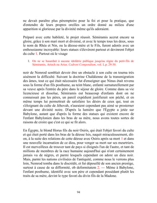 ne devait paraître plus péremptoire pour la foi et pour la pratique, que
d'entendre de leurs propres oreilles un ordre donné au milieu d'une
apparition si glorieuse par la divinité même qu'ils adoraient.

Préparé avec cette habileté, le projet réussit. Sémiramis accrut encore sa
gloire, grâce à son mari mort et divinisé, et avec le temps tous les deux, sous
le nom de Rhéa et Nin, ou la déesse-mère et le Fils, furent adorés avec un
enthousiasme incroyable: leurs statues s'élevèrent partout et devinrent l'objet
du culte 1. Partout où le visage

   1. On ne se hasardait à aucune idolâtrie publique jusqu'au règne du petit-fils de
      Sémiramis, Arioch ou Arius. Cedreni Compendium, vol. I, p. 29-30.

noir de Nemrod semblait devoir être un obstacle à son culte on tourna très
aisément la difficulté. Suivant la doctrine Chaldéenne de la transmigration
des âmes, tout ce qui était nécessaire fut d'enseigner que Ninus était revenu
sous la forme d'un fils posthume, au teint blanc, enfanté surnaturellement par
sa veuve après l'entrée du père dans le séjour de gloire. Comme dans sa vie
licencieuse et dissolue, Sémiramis eut beaucoup d'enfants dont on ne
connaissait pas les pères, un pareil expédient justifierait son péché, et en
même temps lui permettrait de satisfaire les désirs de ceux qui, tout en
s'éloignant du culte de Jéhovah, n'auraient cependant pas aimé se prosterner
devant une divinité noire. D'après la lumière que l'Égypte a jetée sur
Babylone, autant que d'après la forme des statues qui existent encore de
l'enfant Babylonien dans les bras de sa mère, nous avons toutes sortes de
raisons de croire que c'est ce qui se fit alors.

En Égypte, le blond Horus fils du noir Osiris, qui était l'objet favori du culte
et qui était porté dans les bras de la déesse Isis, naquit miraculeusement, dit-
on, à la suite des relations de cette déesse avec Osiris après sa mort 1 et dans
une nouvelle incarnation de ce dieu, pour venger sa mort sur ses meurtriers.
Il est merveilleux de trouver tant de pays si éloignés l'un de l'autre, et tant de
millions de membres de la race humaine aujourd'hui qui n'ont certainement
jamais vu de nègres, et parmi lesquels cependant on adore un dieu noir.
Mais, parmi les nations civilisées de l'antiquité, comme nous le verrons plus
loin, Nemrod tomba dans le discrédit, et fut dépouillé de son ancien prestige,
surtout à cause de sa difformité, ob deformitatem 2. — Même à Babylone,
l'enfant posthume, identifié avec son père et cependant possédant plutôt les
traits de sa mère, devint le type favori du divin fils de la Madone.



                                        94
 