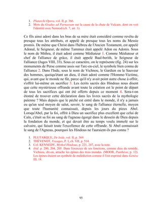 1. Plutarchi Opera, vol. II, p. 366.
   2. Mots du Gradus ad Parnassum sur la cause de la chute de Vulcain, dont on voit
      l'identité avec Nemrod (ch. 7, art. 1).

Ce fils ainsi adoré dans les bras de sa mère était considéré comme revêtu de
presque tous les attributs, et appelé de presque tous les noms du Messie
promis. De même que Christ dans l'hébreu de l'Ancien Testament, est appelé
Adonaï, le Seigneur, de même Tammuz était appelé Adon ou Adonis. Sous
le nom de Mithra, il était adoré comme Médiateur 1. Comme Médiateur et
chef de l'alliance de grâce, il était appelé Baal-berith, le Seigneur de
l'alliance (Juges VIII, 33). Sous ce caractère, on le représente (fig. 24) sur les
monuments de Perse comme assis sur l'arc-en-ciel, le symbole bien connu de
l'alliance 2. Dans l'Inde, sous le nom de Vichnou, le Gardien ou le Sauveur
des hommes, quoiqu'étant un dieu, il était adoré comme l'Homme-Victime,
qui, avant que le monde ne fût, parce qu'il n'y avait point autre chose à offrir,
s'offrit lui-même en sacrifice 3. Les écrits sacrés des Hindous nous disent
que cette mystérieuse offrande avant toute la création est le point de départ
de tous les sacrifices qui ont été offerts depuis ce moment 4. Sera-t-on
étonné de trouver cette déclaration dans les livres sacrés de la mythologie
païenne ? Mais depuis que le péché est entré dans le monde, il n'y a jamais
eu qu'un seul moyen de salut, savoir, le sang de l'alliance éternelle, moyen
que toute l'humanité connaissait, depuis les jours du pieux Abel.
Lorsqu'Abel, par la foi, offrit à Dieu un sacrifice plus excellent que celui de
Caïn, c'était sa foi au sang de l'agneau égorgé dans le dessein de Dieu depuis
la fondation du monde, et qui devait être au temps voulu immolé sur le
calvaire, qui faisait toute l'excellence de cette offrande. Si Abel connaissait
le sang de l'Agneau, pourquoi les Hindous ne l'auraient-ils pas connu ?
   1.   PLUTARQUE, De Iside, vol. II, p. 369.
   2.   THÉVENOT, Voyages, P. I, ch. VII, p. 514.
   3.   Col. KENNEDY, Mythol Hindoue, p. 221, 247, avec la note.
   4.   ibid. p. 200, 204, 205. Dans l'exercice de ses fonctions, comme dieu du remède,
        Vichnou, dit-on, arrache les épines des trois mondes. (MOOR, Panthéon, p. 12).
        Les épines étaient un symbole de malédiction comme il l'est exprimé dans Genèse
        III, 18.




                                          95
 