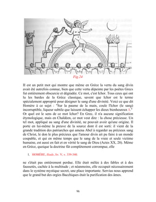 Fig.24

II est un petit mot qui montre que même en Grèce la vertu du sang divin
avait été autrefois connue, bien que cette vertu dépeinte par les poètes Grecs
fut entièrement obscurcie et dégradée. Ce mot, c'est Ichor. Tous ceux qui ont
lu les bardes de la Grèce classique, savent que Ichor est le terme
spécialement approprié pour désigner le sang d'une divinité. Voici ce que dit
Homère à ce sujet : "Sur la paume de la main, coule l'Ichor (le sang)
incorruptible, liqueur subtile que laissent échapper les dieux bienheureux 1."
Or quel est le sens de ce mot Ichor? En Grec, il n'a aucune signification
étymologique, mais en Chaldéen, ce mot veut dire : la chose précieuse. Un
tel mot, appliqué au sang d'une divinité, ne pouvait avoir qu'une origine. Il
porte en lui-même la preuve de la source dont il est sorti: il vient de la
grande tradition des patriarches qui amena Abel à regarder au précieux sang
de Christ, le don le plus précieux que l'amour divin ait pu faire à un monde
coupable, et qui en même temps que le sang de la vraie et seule victime
humaine, est aussi en fait et en vérité le sang de Dieu (Actes XX, 28). Même
en Grèce, quoique la doctrine fût complètement corrompue, elle

   1. HOMÈRE, Iliade, liv. V, v. 339-340.

ne s'était pas entièrement perdue. Elle était mêlée à des fables et à des
faussetés, cachée à la multitude ; et néanmoins, elle occupait nécessairement
dans le système mystique secret, une place importante. Servius nous apprend
que le grand but des orgies Bacchiques était la purification des âmes.



                                        96
 