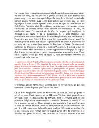 Or comme dans ces orgies on immolait régulièrement un animal pour verser
ensuite son sang, en souvenir de la grande divinité qui avait répandu son
propre sang, cette aspersion symbolique du sang de la divinité pouvait-elle
n'avoir aucun rapport avec cette purification des péchés que les rites
mystiques étaient censés opérer! Nous avons vu que les souffrances du
Babylonien Zoroastre et de Belus étaient expressément représentées comme
volontaires et comme subies dans l'intérêt de l'humanité, et cela, en
conformité avec l'écrasement de la tête du serpent qui impliquait la
destruction du péché et de la malédiction. Si le grec Bacchus était
précisément une autre forme de la divinité Babylonienne, ses souffrances et
l'aspersion du sang doivent donc avoir été représentés comme ayant été
endurés pour le même but, savoir, la purification des âmes. Considérons de
ce point de vue le nom bien connu de Bacchus en Grèce. Ce nom était
Dionysus ou Dionusos. Que peut-il signifier? Jusqu'ici, il a défié toutes les
interprétations. Mais examinez-le comme appartenant au langage de ce pays
d'où le dieu tire son origine, et vous en comprendrez aisément le sens. D'ion-
nuso-s signifie celui qui porte le péché 1, nom entièrement approprié au
caractère de celui dont les

1. L'expression (Exode XXVIII, 38) dans le sens sacerdotal est nsha eon. En chaldéen, la
première lettre a devient i (iôn, iniquité). Et, nsha, porter, devient nusha au participe
présent, soit nusa car les Grecs n'avaient pas de sh. De ou Da, est le pronom démonstratif
pour ce ou le Grand. Dionnusa signifie donc le grand porteur des péchés. Les païens
classiques avaient la même idée de l'imputation du péché comme le montre le langage
d'Osiris à propos d'Olenos qui prit sur lui une faute injustifiée: Quique in se crimen traxit,
voluitque videri, Olenos esso nocens.(OVIDE, Métam,, vol. II, p. 486) Sous le poids du
péché imputé, Olenos souffrit tant qu'il en mourut et fut pétrifié sur la sainte montagne
d'Ida, ce qui montre son caractère sacré. Voir Appendice, note F.

souffrances étaient représentées comme étant si mystérieuses, et qui était
considéré comme le grand purificateur des âmes.

Or ce dieu Babylonien connu en Grèce sous le nom de Celui qui porte le
péché, et dans l'Inde sous celui de l'Homme-Victime, était généralement
invoqué, chez les Bouddhistes de l'Orient, dont le système contient des
principes Babyloniens incontestables, comme le "Sauveur du monde 1". —
On a toujours su que les Grecs adoraient quelquefois le Dieu suprême sous
le nom de Jupiter Sauveur ; mais ce titre pensait-on, avait simplement rap-
port à la délivrance dans la bataille, ou à quelque délivrance semblable. Or,
si on considère que Jupiter Sauveur n'était qu'un titre de Dionysus 2 le
Bacchus qui porte le péché, son caractère de Sauveur apparaît sous une


                                             97
 