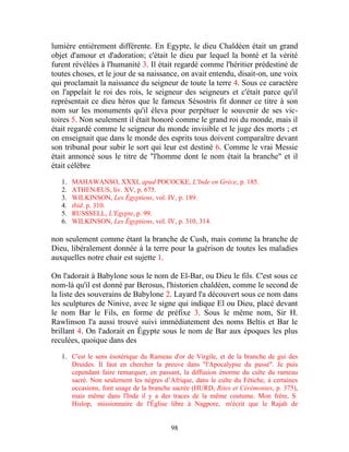 lumière entièrement différente. En Egypte, le dieu Chaldéen était un grand
objet d'amour et d'adoration; c'était le dieu par lequel la bonté et la vérité
furent révélées à l'humanité 3. Il était regardé comme l'héritier prédestiné de
toutes choses, et le jour de sa naissance, on avait entendu, disait-on, une voix
qui proclamait la naissance du seigneur de toute la terre 4. Sous ce caractère
on l'appelait le roi des rois, le seigneur des seigneurs et c'était parce qu'il
représentait ce dieu héros que le fameux Sésostris fit donner ce titre à son
nom sur les monuments qu'il éleva pour perpétuer le souvenir de ses vic-
toires 5. Non seulement il était honoré comme le grand roi du monde, mais il
était regardé comme le seigneur du monde invisible et le juge des morts ; et
on enseignait que dans le monde des esprits tous doivent comparaître devant
son tribunal pour subir le sort qui leur est destiné 6. Comme le vrai Messie
était annoncé sous le titre de "l'homme dont le nom était la branche" et il
était célèbre

   1.   MAHAWANSO, XXXI, apud POCOCKE, L'Inde en Grèce, p. 185.
   2.   ATHENÆUS, liv. XV, p. 675.
   3.   WILKINSON, Les Égyptiens, vol. IV, p. 189.
   4.   ibid. p. 310.
   5.   RUSSSELL, L'Egypte, p. 99.
   6.   WILKINSON, Les Égyptiens, vol. IV, p. 310, 314.

non seulement comme étant la branche de Cush, mais comme la branche de
Dieu, libéralement donnée à la terre pour la guérison de toutes les maladies
auxquelles notre chair est sujette 1.

On l'adorait à Babylone sous le nom de El-Bar, ou Dieu le fils. C'est sous ce
nom-là qu'il est donné par Berosus, l'historien chaldéen, comme le second de
la liste des souverains de Babylone 2. Layard l'a découvert sous ce nom dans
les sculptures de Ninive, avec le signe qui indique El ou Dieu, placé devant
le nom Bar le Fils, en forme de préfixe 3. Sous le même nom, Sir H.
Rawlinson l'a aussi trouvé suivi immédiatement des noms Beltis et Bar le
brillant 4. On l'adorait en Égypte sous le nom de Bar aux époques les plus
reculées, quoique dans des

   1. C'est le sens ésotérique du Rameau d'or de Virgile, et de la branche de gui des
      Druides. Il faut en chercher la preuve dans "l'Apocalypse du passé". Je puis
      cependant faire remarquer, en passant, la diffusion énorme du culte du rameau
      sacré. Non seulement les nègres d’Afrique, dans le culte du Fétiche, à certaines
      occasions, font usage de la branche sacrée (HURD, Rites et Cérémonies, p. 375),
      mais même dans l'Inde il y a des traces de la même coutume. Mon frère, S.
      Hislop, missionnaire de l'Église libre à Nagpore, m'écrit que le Rajah de


                                         98
 