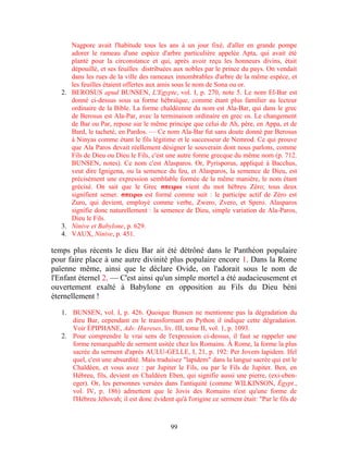 Nagpore avait l'habitude tous les ans à un jour fixé, d'aller en grande pompe
      adorer le rameau d'une espèce d'arbre particulière appelée Apta, qui avait été
      planté pour la circonstance et qui, après avoir reçu les honneurs divins, était
      dépouillé, et ses feuilles distribuées aux nobles par le prince du pays. On vendait
      dans les rues de la ville des rameaux innombrables d'arbre de la même espèce, et
      les feuilles étaient offertes aux amis sous le nom de Sona ou or.
   2. BEROSUS apud BUNSEN, L'Egypte, vol. I, p. 270, note 5. Le nom El-Bar est
      donné ci-dessus sous sa forme hébraïque, comme étant plus familier au lecteur
      ordinaire de la Bible. La forme chaldéenne du nom est Ala-Bar, qui dans le grec
      de Berosus est Ala-Par, avec la terminaison ordinaire en grec os. Le changement
      de Bar ou Par, repose sur le même principe que celui de Ah, père, en Appa, et de
      Bard, le tacheté, en Pardos. — Ce nom Ala-Bar fut sans doute donné par Berosus
      à Ninyas comme étant le fils légitime et le successeur de Nemrod. Ce qui prouve
      que Ala Paros devait réellement désigner le souverain dont nous parlons, comme
      Fils de Dieu ou Dieu le Fils, c'est une autre forme grecque du même nom (p. 712.
      BUNSEN, notes). Ce nom c'est Alasparos. Or, Pyrisporus, appliqué à Bacchus,
      veut dire Ignigena, ou la semence du feu, et Alasparos, la semence de Dieu, est
      précisément une expression semblable formée de la même manière, le nom étant
      grécisé. On sait que le Grec σπειρω vient du mot hébreu Zéro; tous deux
      signifient semer. σπειρω est formé comme suit : le participe actif de Zéro est
      Zuro, qui devient, employé comme verbe, Zwero, Zvero, et Spero. Alasparos
      signifie donc naturellement : la semence de Dieu, simple variation de Ala-Paros,
      Dieu le Fils.
   3. Ninive et Babylone, p. 629.
   4. VAUX, Ninive, p. 451.

temps plus récents le dieu Bar ait été détrôné dans le Panthéon populaire
pour faire place à une autre divinité plus populaire encore 1. Dans la Rome
païenne même, ainsi que le déclare Ovide, on l'adorait sous le nom de
l'Enfant éternel 2. — C'est ainsi qu'un simple mortel a été audacieusement et
ouvertement exalté à Babylone en opposition au Fils du Dieu béni
éternellement !

   1. BUNSEN, vol. I, p. 426. Quoique Bunsen ne mentionne pas la dégradation du
      dieu Bar, cependant en le transformant en Python il indique cette dégradation.
      Voir ÉPIPHANE, Adv. Hœreses, liv. III, tome II, vol. 1, p. 1093.
   2. Pour comprendre le vrai sens de l'expression ci-dessus, il faut se rappeler une
      forme remarquable de serment usitée chez les Romains. À Rome, la forme la plus
      sacrée du serment d'après AULU-GELLE, I, 21, p. 192: Per Jovem lapidem. Ifel
      quel, c'est une absurdité. Mais traduisez "lapidem" dans la langue sacrée qui est le
      Chaldéen, et vous avez : par Jupiter le Fils, ou par le Fils de Jupiter. Ben, en
      Hébreu, fils, devient en Chaldéen Eben, qui signifie aussi une pierre, (exi-eben-
      eger). Or, les personnes versées dans l'antiquité (comme WILKINSON, Égypt.,
      vol. IV, p. 186) admettent que le Jovis des Romains n'est qu'une forme de
      l'Hébreu Jéhovah; il est donc évident qu'à l'origine ce serment était: "Par le fils de



                                            99
 