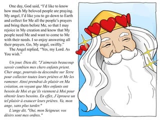 One day, God said, “I’d like to know
how much My beloved people are praying.
My angel, I’d like you to go down to Earth
and collect for Me all the people’s prayers
and bring them before Me, so that I may
rejoice in My creation and know that My
people need Me and want to come to Me
with their needs. I so enjoy answering all
their prayers. Go, My angel, swiftly.”
   The Angel replied, “Yes, my Lord. As
You wish.”

    Un jour, Dieu dit, "J’aimerais beaucoup
savoir combien mes chers enfants prient.
Cher ange, pourrais-tu descendre sur Terre
pour collecter toutes leurs prières et Me les
ramener. Ainsi prendrai-Je plaisir en Ma
création, en voyant que Mes enfants ont
besoin de Moi et qu’ils viennent à Moi pour
obtenir leurs besoins. En effet, J’éprouve un
tel plaisir à exaucer leurs prières. Va, mon
ange, sans plus tarder."
    L’ange dit, "Oui, mon Seigneur, vos
désirs sont mes ordres."
 