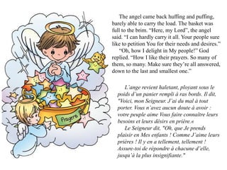 The angel came back huffing and puffing,
barely able to carry the load. The basket was
full to the brim. “Here, my Lord”, the angel
said. “I can hardly carry it all. Your people sure
like to petition You for their needs and desires.”
   “Oh, how I delight in My people!” God
replied. “How I like their prayers. So many of
them, so many. Make sure they’re all answered,
down to the last and smallest one.”

     L’ange revient haletant, ployant sous le
  poids d’un panier rempli à ras bords. Il dit,
  "Voici, mon Seigneur. J’ai du mal à tout
  porter. Vous n’avez aucun doute à avoir :
  votre peuple aime Vous faire connaître leurs
  besoins et leurs désirs en prière.«
     Le Seigneur dit, "Oh, que Je prends
  plaisir en Mes enfants ! Comme J’aime leurs
  prières ! Il y en a tellement, tellement !
  Assure-toi de répondre à chacune d’elle,
  jusqu’à la plus insignifiante."
 