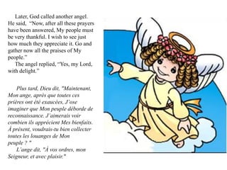 Later, God called another angel.
He said, “Now, after all these prayers
have been answered, My people must
be very thankful. I wish to see just
how much they appreciate it. Go and
gather now all the praises of My
people.”
   The angel replied, “Yes, my Lord,
with delight.”


    Plus tard, Dieu dit, "Maintenant,
Mon ange, après que toutes ces
prières ont été exaucées, J’ose
imaginer que Mon peuple déborde de
reconnaissance. J’aimerais voir
combien ils apprécient Mes bienfaits.
À présent, voudrais-tu bien collecter
toutes les louanges de Mon
peuple ? "
    L’ange dit, "À vos ordres, mon
Seigneur, et avec plaisir."
 