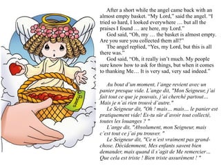 After a short while the angel came back with an
almost empty basket. “My Lord,” said the angel. “I
tried so hard, I looked everywhere … but all the
praises I found … are here, my Lord.”
    God said, “Oh, my … the basket is almost empty.
Are you sure you collected them all?”
    The angel replied, “Yes, my Lord, but this is all
there was.”
    God said, “Oh, it really isn’t much. My people
sure know how to ask for things, but when it comes
to thanking Me… It is very sad, very sad indeed.”

    Au bout d’un moment, l’ange revient avec un
panier presque vide. L’ange dit, "Mon Seigneur, j’ai
fait tout ce que je pouvais, j’ai cherché partout…
Mais je n’ai rien trouvé d’autre."
    Le Seigneur dit, "Oh ! mais… mais… le panier est
pratiquement vide! Es-tu sûr d’avoir tout collecté,
toutes les louanges ? "
    L’ange dit, "Absolument, mon Seigneur, mais
c’est tout ce j’ai pu trouver. "
    Le Seigneur dit, "Ce n’est vraiment pas grand-
chose. Décidemment, Mes enfants savent bien
demander, mais quand il s’agit de Me remercier…
Que cela est triste ! Bien triste assurément ! "
 