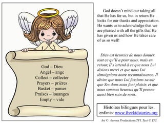 God doesn’t mind our taking all
                      that He has for us, but in return He
                      looks for our thanks and appreciation.
                      He wants us to acknowledge that we
                      are pleased with all the gifts that He
                      has given us and how He takes care
                      of us so well!


                        Dieu est heureux de nous donner
                      tout ce qu’Il a pour nous, mais en
   God – Dieu         retour, Il s’attend à ce que nous Lui
                      disions merci et que nous Lui
  Angel – ange
                      témoignions notre reconnaissance. Il
Collect – collecter   désire que nous Lui fassions savoir
 Prayers – prières    que Ses dons nous font plaisir, et que
 Basket – panier      nous sommes heureux qu’Il prenne
Praises – louanges    aussi bien soin de nous.
  Empty – vide
                         Histoires bilingues pour les
                       enfants: www.freekidstories.org
                        Art © Aurora Productions/TFI. Text © TFI.
 