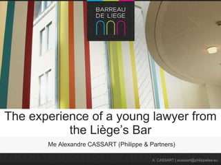 The experience of a young lawyer from
the Liège’s Bar
Me Alexandre CASSART (Philippe & Partners)
A. CASSART | acassart@philippelaw.eu

 