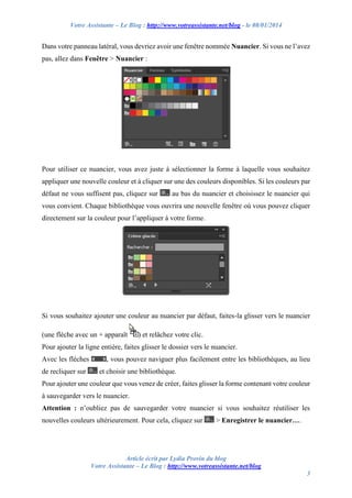 Votre Assistante – Le Blog : http://www.votreassistante.net/blog - le 08/01/2014

Dans votre panneau latéral, vous devriez avoir une fenêtre nommée Nuancier. Si vous ne l’avez
pas, allez dans Fenêtre > Nuancier :

Pour utiliser ce nuancier, vous avez juste à sélectionner la forme à laquelle vous souhaitez
appliquer une nouvelle couleur et à cliquer sur une des couleurs disponibles. Si les couleurs par
défaut ne vous suffisent pas, cliquez sur

au bas du nuancier et choisissez le nuancier qui

vous convient. Chaque bibliothèque vous ouvrira une nouvelle fenêtre où vous pouvez cliquer
directement sur la couleur pour l’appliquer à votre forme.

Si vous souhaitez ajouter une couleur au nuancier par défaut, faites-la glisser vers le nuancier
(une flèche avec un + apparaît

) et relâchez votre clic.

Pour ajouter la ligne entière, faites glisser le dossier vers le nuancier.
Avec les flèches
de recliquer sur

, vous pouvez naviguer plus facilement entre les bibliothèques, au lieu
et choisir une bibliothèque.

Pour ajouter une couleur que vous venez de créer, faites glisser la forme contenant votre couleur
à sauvegarder vers le nuancier.
Attention : n’oubliez pas de sauvegarder votre nuancier si vous souhaitez réutiliser les
nouvelles couleurs ultérieurement. Pour cela, cliquez sur

> Enregistrer le nuancier….

Article écrit par Lydia Provin du blog
Votre Assistante – Le Blog : http://www.votreassistante.net/blog
3

 