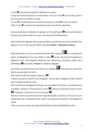 Votre Assistante – Le Blog : http://www.votreassistante.net/blog - le 08/01/2014

L’cône

vous permet de modifier l’affichage des nuances.

Lorsqu’une couleur du nuancier est sélectionnée, vous avez l’icône

qui n’est plus grisée et

qui vous permet de modifier la couleur.
L’icône

vous permet de créer un dossier de nuances et l’icône

Enfin, l’icône

de créer une couleur.

vous permet de supprimer la couleur ou le dossier sélectionné.

Passons maintenant aux dégradés en appuyant sur le second bouton

situé sous les couleurs

de fond et de contour lorsque vous avez votre couleur de fond sélectionnée.

Dans la fenêtre des dégradés, dans le panneau latéral, vous allez pouvoir créer ou modifier votre
dégradé. Si vous n’avez pas cette fenêtre, allez dans Fenêtre > Dégradé de couleurs.

Dans cette fenêtre, vous avez un premier menu déroulant à gauche
choisir un dégradé parmi les 4 par défaut. L’icône

qui vous permet de

en bas vous permet d’enregistrer le

dégradé en cours. Si les dégradés affichés ne vous suffisent pas, vous pouvez cliquer sur la
bibliothèque

de la fenêtre Nuancier et afficher les dégradés.

En dessous, la couleur de fond et de contour sont indiquées

, tout comme de l’autre côté,

dans le panneau latéral des outils.
Pour inverser l’ordre des couleurs, cliquez sur

.

À droite, vous pouvez choisir le Type de dégradé : Linéaire pour un dégradé en ligne et Radial
pour un dégradé partant du centre.
Puis, trois boutons, qui apparaitront lorsque vous serez placé sur le contour, vous permettent de
le modifier : Appliquer le dégradé dans le contour
et Appliquer le dégradé au travers du contour

, Appliquer le dégradé le long du contour
.

Dessous, l’Angle vous permet de choisir l’angle du dégradé et, plus bas, le Format des pixels
(uniquement pour un dégradé de Type Radial) vous permet de transformer votre dégradé en
ellipse.
Enfin, vous pourrez créer votre propre dégradé grâce à la barre de dégradé de couleur

Article écrit par Lydia Provin du blog
Votre Assistante – Le Blog : http://www.votreassistante.net/blog
4

 