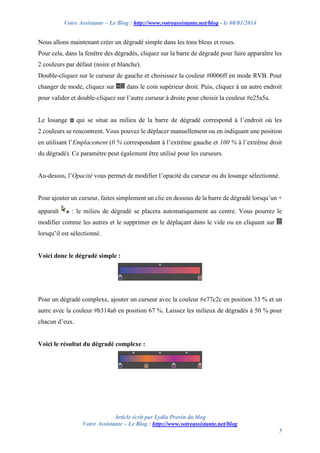 Votre Assistante – Le Blog : http://www.votreassistante.net/blog - le 08/01/2014

Nous allons maintenant créer un dégradé simple dans les tons bleus et roses.
Pour cela, dans la fenêtre des dégradés, cliquez sur la barre de dégradé pour faire apparaître les
2 couleurs par défaut (noire et blanche).
Double-cliquez sur le curseur de gauche et choisissez la couleur #0006ff en mode RVB. Pour
changer de mode, cliquez sur

dans le coin supérieur droit. Puis, cliquez à un autre endroit

pour valider et double-cliquez sur l’autre curseur à droite pour choisir la couleur #e25a5a.

Le losange

qui se situe au milieu de la barre de dégradé correspond à l’endroit où les

2 couleurs se rencontrent. Vous pouvez le déplacer manuellement ou en indiquant une position
en utilisant l’Emplacement (0 % correspondant à l’extrême gauche et 100 % à l’extrême droit
du dégradé). Ce paramètre peut également être utilisé pour les curseurs.

Au-dessus, l’Opacité vous permet de modifier l’opacité du curseur ou du losange sélectionné.

Pour ajouter un curseur, faites simplement un clic en dessous de la barre de dégradé lorsqu’un +
apparaît

: le milieu de dégradé se placera automatiquement au centre. Vous pourrez le

modifier comme les autres et le supprimer en le déplaçant dans le vide ou en cliquant sur
lorsqu’il est sélectionné.

Voici donc le dégradé simple :

Pour un dégradé complexe, ajouter un curseur avec la couleur #e77c2c en position 33 % et un
autre avec la couleur #b314a6 en position 67 %. Laissez les milieux de dégradés à 50 % pour
chacun d’eux.

Voici le résultat du dégradé complexe :

Article écrit par Lydia Provin du blog
Votre Assistante – Le Blog : http://www.votreassistante.net/blog
5

 