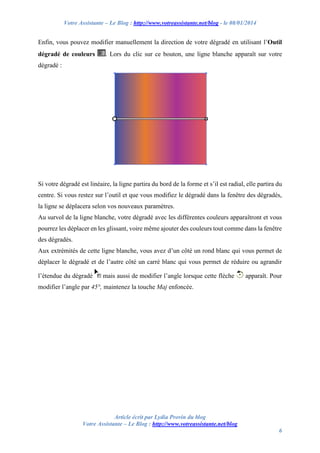 Votre Assistante – Le Blog : http://www.votreassistante.net/blog - le 08/01/2014

Enfin, vous pouvez modifier manuellement la direction de votre dégradé en utilisant l’Outil
dégradé de couleurs

. Lors du clic sur ce bouton, une ligne blanche apparaît sur votre

dégradé :

Si votre dégradé est linéaire, la ligne partira du bord de la forme et s’il est radial, elle partira du
centre. Si vous restez sur l’outil et que vous modifiez le dégradé dans la fenêtre des dégradés,
la ligne se déplacera selon vos nouveaux paramètres.
Au survol de la ligne blanche, votre dégradé avec les différentes couleurs apparaîtront et vous
pourrez les déplacer en les glissant, voire même ajouter des couleurs tout comme dans la fenêtre
des dégradés.
Aux extrémités de cette ligne blanche, vous avez d’un côté un rond blanc qui vous permet de
déplacer le dégradé et de l’autre côté un carré blanc qui vous permet de réduire ou agrandir
l’étendue du dégradé

mais aussi de modifier l’angle lorsque cette flèche

apparaît. Pour

modifier l’angle par 45°, maintenez la touche Maj enfoncée.

Article écrit par Lydia Provin du blog
Votre Assistante – Le Blog : http://www.votreassistante.net/blog
6

 
