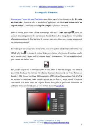 Votre Assistante – Le Blog : http://www.votreassistante.net/blog - le 08/01/2014

Les dégradés Illustrator
Comme nous l’avons fait sous Photoshop, nous allons revoir le fonctionnement des dégradés
sur Illustrator. Illustrator offre la possibilité d’appliquer à une forme une couleur unie, un
dégradé simple (2 couleurs) ou un dégradé complexe (plusieurs couleurs).

Dans ce tutoriel, nous allons colorer un rectangle créé avec l’Outil rectangle

, mais ces

couleurs peuvent également être appliquées à d’autres formes. Ces manipulations peuvent être
effectuées autant pour le fond que pour le contour, mais nous allons nous occuper uniquement
du fond dans ce tutoriel.

Pour appliquer une couleur unie à une forme, vous avez juste à sélectionner votre forme avec
l’Outil sélection

et, lorsque la couleur de premier plan est sélectionnée (le carré de gauche

est en premier plan), cliquez sur le premier carré des 3 situés dessous s’il n’est pas déjà enfoncé
pour choisir une couleur unie :

Puis, double-cliquez sur le carré de couleur de fond. Dans la boîte de dialogue, vous aurez la
possibilité d’indiquer les valeurs TSL (Teinte Saturation Luminosité ou Teinte Saturation
Lumière), RVB (Rouge Vert Bleu, RGB en anglais), CMJN (Cyan Magenta Jaune Noir, CMYK
en anglais), hexadécimale (code couleur précédé par le signe #) ou de choisir la couleur
directement avec votre souris en cliquant dessus. Pour plus de précisions concernant les
différents modes colorimétriques, je vous invite à découvrir cet article.

Article écrit par Lydia Provin du blog
Votre Assistante – Le Blog : http://www.votreassistante.net/blog
1

 