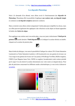 Votre Assistante – Le Blog : http://www.votreassistante.net/blog - le 08/08/2013

Les dégradés Photoshop
Suite à la demande d’un abonné, nous allons revoir le fonctionnement des dégradés de
Photoshop. Photoshop offre la possibilité d’appliquer une couleur unie, un dégradé simple
(2 couleurs) ou un dégradé complexe (plusieurs couleurs).

Dans ce tutoriel, nous allons colorer uniquement l’arrière-plan pour simplifier les choses, mais
ces effets peuvent également être appliqués à des sélections ou des objets en faisant apparaître
la fenêtre des Styles de calque.

Pour appliquer une couleur unie à un arrière-plan, vous avez juste à sélectionner l’Outil pot de
peinture

(caché dernière l’Outil dégradé

) et à indiquer la couleur désirée en double-

cliquant sur la couleur de premier plan.

Dans la boîte de dialogue, vous aurez la possibilité d’indiquer les valeurs TSL (Teinte Saturation
Luminosité ou Teinte Saturation Lumière), LAB (Luminosité avec une gamme de niveaux sur
l’axe rouge et une gamme de niveaux sur l’axe jaune), RVB (Rouge Vert Bleu, RGB en anglais),
CMJN (Cyan Magenta Jaune Noir, CMYK en anglais), hexadécimale (code couleur précédé
par le signe #) ou de choisir la couleur directement avec votre souris en cliquant dessus. Pour
plus de précisions concernant les différents modes colorimétriques, je vous invite à découvrir
cet article.

Article écrit par Lydia Provin du blog
Votre Assistante – Le Blog : http://www.votreassistante.net/blog
1

 