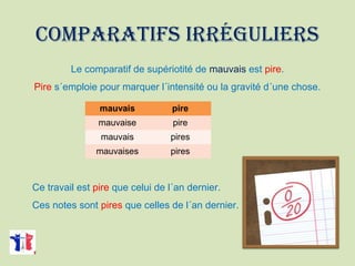 COMPARATIFS IRRÉGULIERS
Le comparatif de supériotité de mauvais est pire.
Pire s´emploie pour marquer l´intensité ou la gravité d´une chose.
Ce travail est pire que celui de l´an dernier.
Ces notes sont pires que celles de l´an dernier.
mauvais pire
mauvaise pire
mauvais pires
mauvaises pires
 