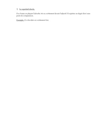 3) Le superlatif absolu
Il se forme en plaçant l’adverbe très ou extrêmement devant l’adjectif. Il exprime un degré élevé sans
point de comparaison.
Exemple : Ce chevalier est extrêmement fort.
 