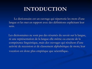 INTODUCTION  Le dictionnaire est un ouvrage qui répertorie les mots d’une langue et les met en rapport avec des définitions explicitant leur sens.  Les dictionnaires ne sont pas des résumés du savoir sur la langue, ni une représentation de la langue elle-même ou encore de la compétence linguistique, mais des ouvrages qui résultent d’une activité de recension et de classement alphabétique de mots; leur vocation est donc plus empirique que scientifique . 
