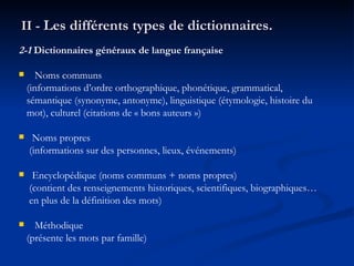 II -  Les différents types de dictionnaires. 2-1  Dictionnaires généraux de langue française Noms communs (informations d’ordre orthographique, phonétique, grammatical, sémantique (synonyme, antonyme), linguistique (étymologie, histoire du mot), culturel (citations de « bons auteurs ») Noms propres (informations sur des personnes, lieux, événements) Encyclopédique (noms communs + noms propres) (contient des renseignements historiques, scientifiques, biographiques… en plus de la définition des mots) Méthodique (présente les mots par famille) 