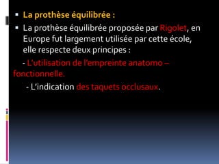  La prothèse équilibrée :
 La prothèse équilibrée proposée par Rigolet, en
Europe fut largement utilisée par cette école,
elle respecte deux principes :
- L’utilisation de l’empreinte anatomo –
fonctionnelle.
- L’indication des taquets occlusaux.
 
