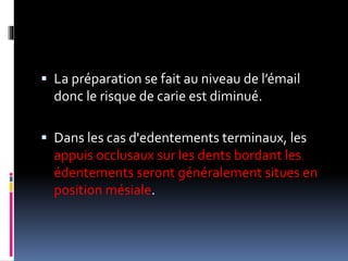  La préparation se fait au niveau de l’émail
donc le risque de carie est diminué.
 Dans les cas d'edentements terminaux, les
appuis occlusaux sur les dents bordant les
édentements seront généralement situes en
position mésiale.
 