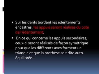  Sur les dents bordant les edentements
encastres, les appuis seront réalisés du cote
de l’édentement.
 En ce qui concerne les appuis secondaires,
ceux-ci seront réalisés de façon symétrique
pour que les différents axes forment un
triangle et que la prothèse soit dite auto-
équilibrée.
 
