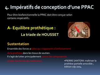 4. Impératifs de conception d’une PPAC
Pour être biofonctionnelle la PPAC doit être conçue selon
certains impératifs :
A- Equilibre prothétique :
La triade de HOUSSET
Sustentation
Ensemble des forces axiales qui s'opposent à l'enfoncement
de la prothèse dans les tissus de soutien.
Il s'agit de lutter principalement contre les composantes
axiales des forces de mastication. •PIERRE SANTONI: maîtriser la
prothèse partielle amovible ;
édition cdp 2004
 