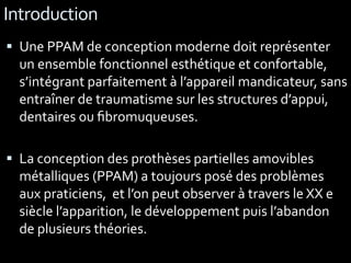 Introduction
 Une PPAM de conception moderne doit représenter
un ensemble fonctionnel esthétique et confortable,
s’intégrant parfaitement à l’appareil mandicateur, sans
entraîner de traumatisme sur les structures d’appui,
dentaires ou ﬁbromuqueuses.
 La conception des prothèses partielles amovibles
métalliques (PPAM) a toujours posé des problèmes
aux praticiens, et l’on peut observer à travers le XX e
siècle l’apparition, le développement puis l’abandon
de plusieurs théories.
 