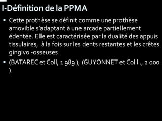 I-Définition de la PPMA
 Cette prothèse se définit comme une prothèse
amovible s’adaptant à une arcade partiellement
édentée. Elle est caractérisée par la dualité des appuis
tissulaires, à la fois sur les dents restantes et les crêtes
gingivo -osseuses
 (BATAREC et Coll, 1 989 ), (GUYONNET et Col l ., 2 000
).
 