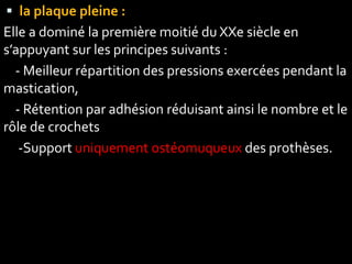 la plaque pleine :
Elle a dominé la première moitié du XXe siècle en
s’appuyant sur les principes suivants :
- Meilleur répartition des pressions exercées pendant la
mastication,
- Rétention par adhésion réduisant ainsi le nombre et le
rôle de crochets
-Support uniquement ostéomuqueux des prothèses.
 