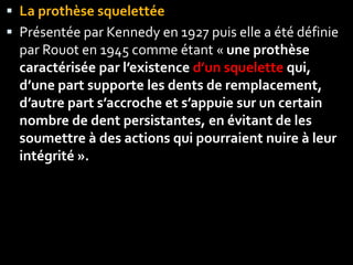 La prothèse squelettée
 Présentée par Kennedy en 1927 puis elle a été définie
par Rouot en 1945 comme étant « une prothèse
caractérisée par l’existence d’un squelette qui,
d’une part supporte les dents de remplacement,
d’autre part s’accroche et s’appuie sur un certain
nombre de dent persistantes, en évitant de les
soumettre à des actions qui pourraient nuire à leur
intégrité ».
 