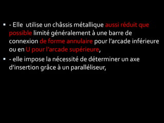  - Elle utilise un châssis métallique aussi réduit que
possible limité généralement à une barre de
connexion de forme annulaire pour l’arcade inférieure
ou en U pour l’arcade supérieure,
 - elle impose la nécessité de déterminer un axe
d’insertion grâce à un paralléliseur,
 