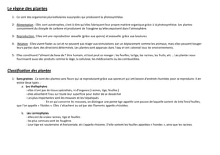 Le règne des plantes
  1- Ce sont des organismes pluricellulaires eucaryotes qui produisent la photosynthèse.

  2- Alimentation : Elles sont autotrophes, c'est-à-dire qu’elles fabriquent leur propre matière organique grâce à la photosynthèse. Les plantes
     consomment du dioxyde de carbone et produisent de l’oxygène qu’elles expulsent dans l’atmosphère.

  3- Reproduction : Elles ont une reproduction sexuelle (grâce aux spores) et asexuelle grâce aux boutures

  4- Relation : Elles vivent fixées au sol et ne peuvent pas réagir aux stimulations par un déplacement comme les animaux, mais elles peuvent bouger
     leurs parties dans des directions déterminés. Les plantes sont apparues dans l’eau et ont colonisé tous les environnements.

  5- Elles constituent l’aliment de base de l’ être humain, et tout peut se manger : les feuilles, la tige, les racines, les fruits, etc … Les plantes nous
     fournissent aussi des produits comme le liège, la cellulose, les médicaments ou les combustibles.


Classification des plantes
  1- Sans graines - Ce sont des plantes sans fleurs qui se reproduisent grâce aux spores et qui ont besoin d’endroits humides pour se reproduire. Il en
     existe deux types :
         a. Les thallophytes
             - elles n’ont pas de tissus spécialisés, ni d’organes ( racines, tige, feuilles )
             - elles absorbent l’eau sur toute leur superficie pour éviter de se dessécher
             - Les plus importantes sont les mousses et les hépatiques
                             - En ce qui concerne les mousses, on distingue une petite tige appelée une pousse de laquelle sortent de très fines feuilles,
     que l’on appelle « filoides ». Elles s’attachent au sol par des filaments appelés rhizoïdes.

         b. Les cormophytes
            - elles ont de vraies racines, tige et feuilles
            - les plus connues sont les fougères
            - Leur tige est souterraine et horizontale, et s’appelle rhizome. D’elle sortent les feuilles appelées « frondes », ainsi que les racines.
 