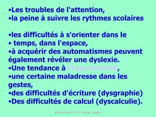 Les troubles de l'attention,  la peine à suivre les rythmes scolaires  les difficultés à s'orienter dans le temps, dans l'espace,  à acquérir des automatismes peuvent également révéler une dyslexie.  Une tendance à  l'hyperactivité , une certaine maladresse dans les gestes,  des difficultés d'écriture (dysgraphie)  Des difficultés de calcul (dyscalculie).  
