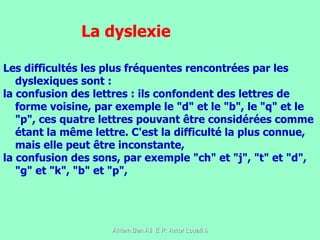 Les difficultés les plus fréquentes rencontrées par les dyslexiques sont : la confusion des lettres : ils confondent des lettres de forme voisine, par exemple le "d" et le "b", le "q" et le "p", ces quatre lettres pouvant être considérées comme étant la même lettre. C'est la difficulté la plus connue, mais elle peut être inconstante,  la confusion des sons, par exemple "ch" et "j", "t" et "d", "g" et "k", "b" et "p",  La dyslexie 