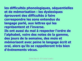 les difficultés phonologiques, séquentielles et de mémorisation : les dyslexiques éprouvent des difficultés à faire correspondre les sons entendus du langage parlé, aux lettres qui les représentent et l'inverse. Ils ont aussi du mal à respecter l'ordre de l'alphabet, voire des notes de la gamme, des jours de la semaine, des mois et mémorisent avec peine le langage écrit et oral, alors qu'ils se rappelleront très bien d'événements vécus.  