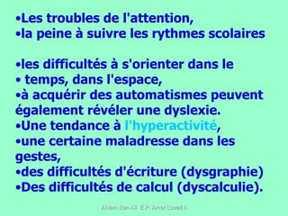 Les troubles de l'attention,  la peine à suivre les rythmes scolaires  les difficultés à s'orienter dans le temps, dans l'espace,  à acquérir des automatismes peuvent également révéler une dyslexie.  Une tendance à  l'hyperactivité , une certaine maladresse dans les gestes,  des difficultés d'écriture (dysgraphie)  Des difficultés de calcul (dyscalculie).  