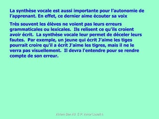La synthèse vocale est aussi importante pour l’autonomie de l’apprenant. En effet, ce dernier aime écouter sa voix  Très souvent les élèves ne voient pas leurs erreurs grammaticales ou lexicales.  Ils relisent ce qu'ils croient avoir écrit.  La synthèse vocale leur permet de déceler leurs fautes.  Par exemple, un jeune qui écrit J'aime les tiges pourrait croire qu'il a écrit J'aime les tigres, mais il ne le verra pas visuellement.  Il devra l'entendre pour se rendre compte de son erreur.  
