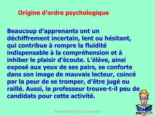 Beaucoup d’apprenants ont un déchiffrement incertain, lent ou hésitant, qui contribue à rompre la fluidité indispensable à la compréhension et à inhiber le plaisir d’écoute. L’élève, ainsi exposé aux yeux de ses pairs, se conforte dans son image de mauvais lecteur, coincé par la peur de se tromper, d’être jugé ou raillé. Aussi, le professeur trouve-t-il peu de candidats pour cette activité.  Origine d’ordre psychologique 