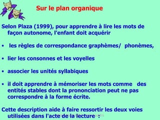 Selon Plaza (1999), pour apprendre à lire les mots de façon autonome, l'enfant doit acquérir les règles de correspondance graphèmes/  phonèmes, lier les consonnes et les voyelles associer les unités syllabiques il doit apprendre à mémoriser les mots comme  des entités stables dont la prononciation peut ne pas correspondre à la forme écrite.  Cette description aide à faire ressortir les deux voies utilisées dans l'acte de la lecture  :  Sur le plan organique 