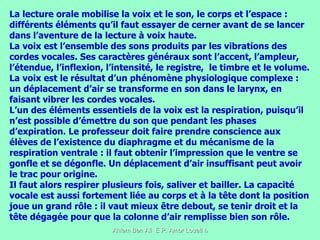 La lecture orale mobilise la voix et le son, le corps et l’espace : différents éléments qu’il faut essayer de cerner avant de se lancer dans l’aventure de la lecture à voix haute.  La voix est l’ensemble des sons produits par les vibrations des cordes vocales. Ses caractères généraux sont l’accent, l’ampleur, l’étendue, l’inflexion, l’intensité, le registre,  le timbre et le volume. La voix est le résultat d’un phénomène physiologique complexe : un déplacement d’air se transforme en son dans le larynx, en faisant vibrer les cordes vocales.  L’un des éléments essentiels de la voix est la respiration, puisqu’il n’est possible d’émettre du son que pendant les phases d’expiration. Le professeur doit faire prendre conscience aux élèves de l’existence du diaphragme et du mécanisme de la respiration ventrale : il faut obtenir l’impression que le ventre se gonfle et se dégonfle. Un déplacement d’air insuffisant peut avoir le trac pour origine.  Il faut alors respirer plusieurs fois, saliver et bailler. La capacité vocale est aussi fortement liée au corps et à la tête dont la position joue un grand rôle : il vaut mieux être debout, se tenir droit et la tête dégagée pour que la colonne d’air remplisse bien son rôle.  
