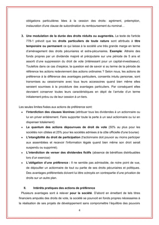4
obligations particulières liées à la cession des droits: agrément, préemption,
instauration d'une clause de subordination du remboursement du nominal…
3. Une modulation de la durée des droits réduits ou augmentés. Le texte de l'article
778-1 prévoit que les droits particuliers de toute nature sont attribués à titre
temporaire ou permanent ce qui laisse à la société une très grande marge en terme
d’aménagement des droits pécuniaires et extra-pécuniaires. Exemple: Attraire des
fonds propres par un dividende majoré et préciputaire sur une période de 5 ans et
assorti d’une suppression du droit de vote (intéressant pour un capital-investisseur).
Toutefois dans ce cas d’espèce, la question est de savoir si au terme de la période de
référence les actions redeviennent des actions ordinaires ? Selon nous, les actions de
préférence à la différence des avantages particuliers, consentis intuitu personae, sont
transmises au cessionnaire avec tous leurs accessoires quand bien même elles
seraient soumises à la procédure des avantages particuliers. Par conséquent elles
devraient conserver toutes leurs caractéristiques en dépit de l’arrivée d’un terme
initialement prévu ou de leur cession à un tiers.
Les seules limites fixées aux actions de préférence sont:
 l'interdiction des clauses léonines (attribuer tous les dividendes à un actionnaire ou
lui en priver entièrement. Faire supporter toute la perte à un seul actionnaire ou lui en
dispenser totalement)
 Le quantum des actions dépourvues de droit de vote (50% au plus pour les
sociétés non côtées et 25% pour les sociétés admises à la côte officielle d'une bourse)
 L'intangibilité du droit de participation (l'actionnaire doit pouvoir au moins participer
aux assemblées et recevoir l'information légale quand bien même son droit serait
suspendu ou supprimé).
 L’interdiction de verser des dividendes fictifs (absence de bénéfices distribuables
lors d’un exercice)
 L’obligation d’une préférence : Il ne semble pas admissible, de notre point de vue,
de dépouiller un actionnaire de tout ou partie de ses droits pécuniaires et politiques.
Des avantages préférentiels doivent lui être octroyés en contrepartie d’une privation de
droits sur un autre plan.
II. Intérêts pratiques des actions de préférence
Plusieurs avantages sont à relever pour la société. D’abord en émettant de tels titres
financiers amputés des droits de vote, la société se pourvoit en fonds propres nécessaires à
la réalisation de ses projets de développement sans compromettre l’équilibre des pouvoirs
 